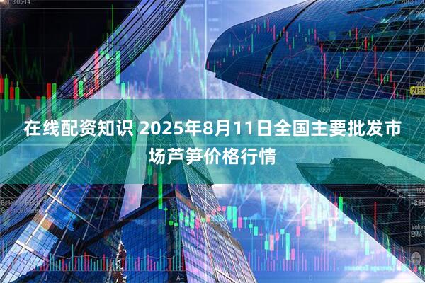 在线配资知识 2025年8月11日全国主要批发市场芦笋价格行情