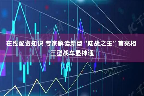 在线配资知识 专家解读新型“陆战之王”首亮相 三型战车显神通