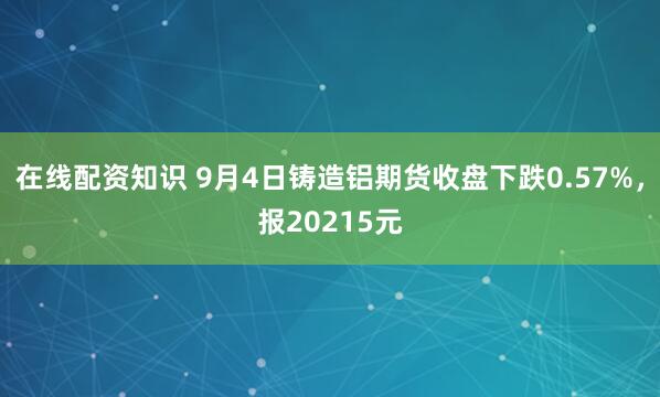 在线配资知识 9月4日铸造铝期货收盘下跌0.57%，报20215元