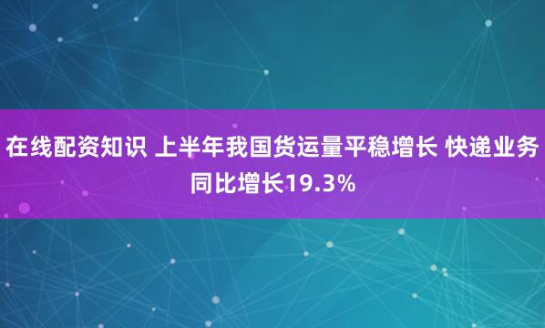 在线配资知识 上半年我国货运量平稳增长 快递业务同比增长19.3%