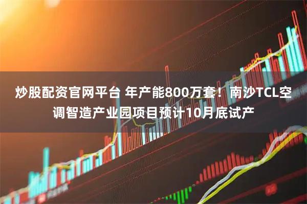 炒股配资官网平台 年产能800万套！南沙TCL空调智造产业园项目预计10月底试产