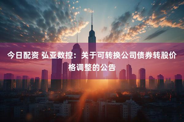 今日配资 弘亚数控：关于可转换公司债券转股价格调整的公告