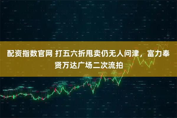 配资指数官网 打五六折甩卖仍无人问津，富力奉贤万达广场二次流拍