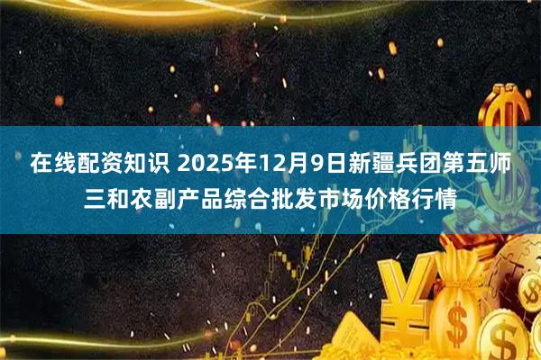 在线配资知识 2025年12月9日新疆兵团第五师三和农副产品综合批发市场价格行情