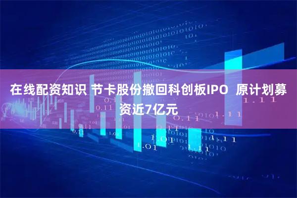 在线配资知识 节卡股份撤回科创板IPO  原计划募资近7亿元