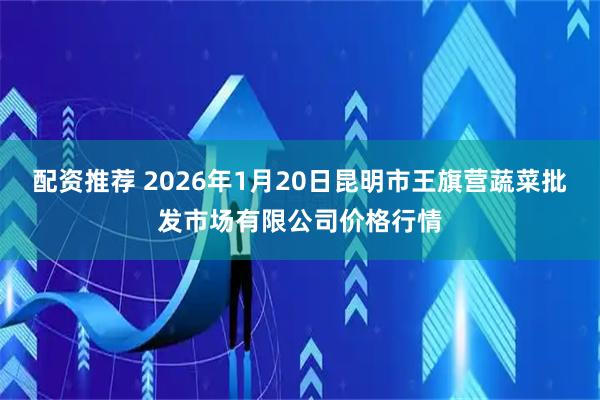 配资推荐 2026年1月20日昆明市王旗营蔬菜批发市场有限公司价格行情