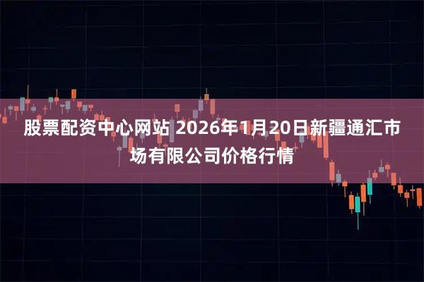 股票配资中心网站 2026年1月20日新疆通汇市场有限公司价格行情