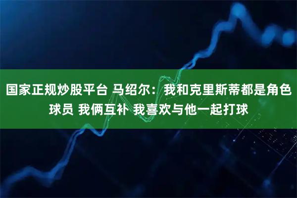 国家正规炒股平台 马绍尔：我和克里斯蒂都是角色球员 我俩互补 我喜欢与他一起打球