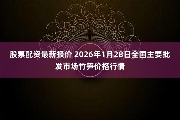 股票配资最新报价 2026年1月28日全国主要批发市场竹笋价格行情