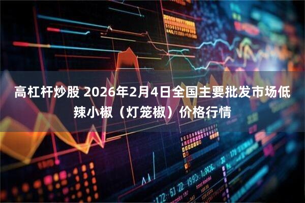 高杠杆炒股 2026年2月4日全国主要批发市场低辣小椒(灯笼椒)价格行情
