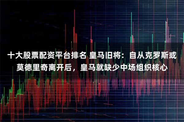 十大股票配资平台排名 皇马旧将：自从克罗斯或莫德里奇离开后，皇马就缺少中场组织核心