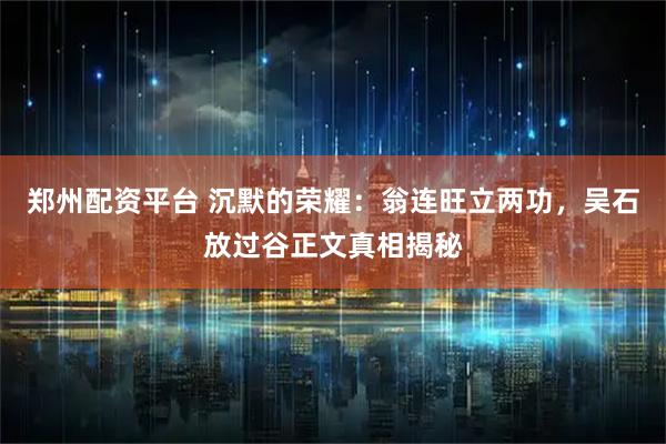 郑州配资平台 沉默的荣耀:翁连旺立两功,吴石放过谷正文真相揭秘