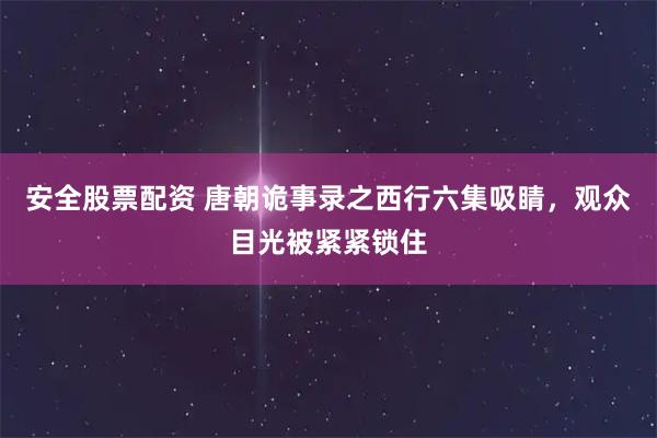 安全股票配资 唐朝诡事录之西行六集吸睛，观众目光被紧紧锁住