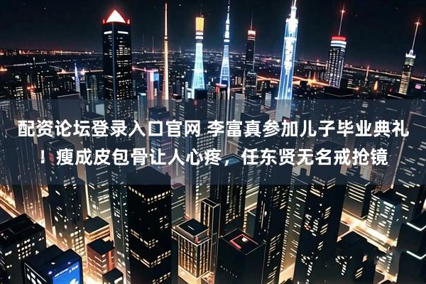 配资论坛登录入口官网 李富真参加儿子毕业典礼！瘦成皮包骨让人心疼，任东贤无名戒抢镜