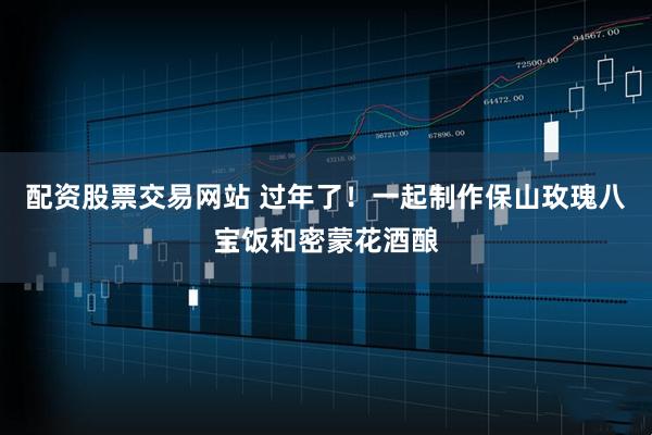 配资股票交易网站 过年了！一起制作保山玫瑰八宝饭和密蒙花酒酿