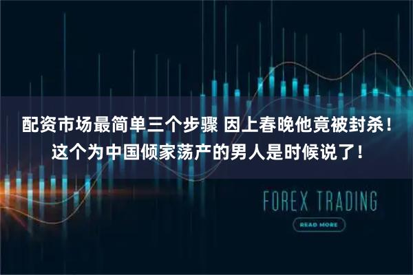 配资市场最简单三个步骤 因上春晚他竟被封杀！这个为中国倾家荡产的男人是时候说了！