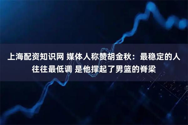 上海配资知识网 媒体人称赞胡金秋：最稳定的人往往最低调 是他撑起了男篮的脊梁