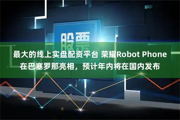 最大的线上实盘配资平台 荣耀Robot Phone在巴塞罗那亮相，预计年内将在国内发布
