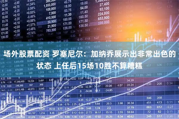 场外股票配资 罗塞尼尔：加纳乔展示出非常出色的状态 上任后15场10胜不算糟糕