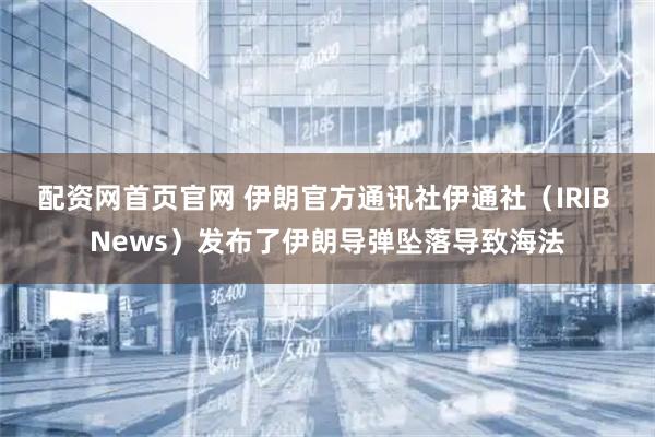 配资网首页官网 伊朗官方通讯社伊通社（IRIB News）发布了伊朗导弹坠落导致海法